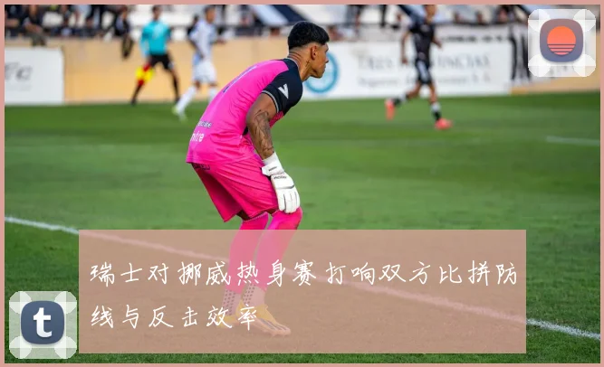 瑞士对挪威热身赛打响双方比拼防线与反击效率