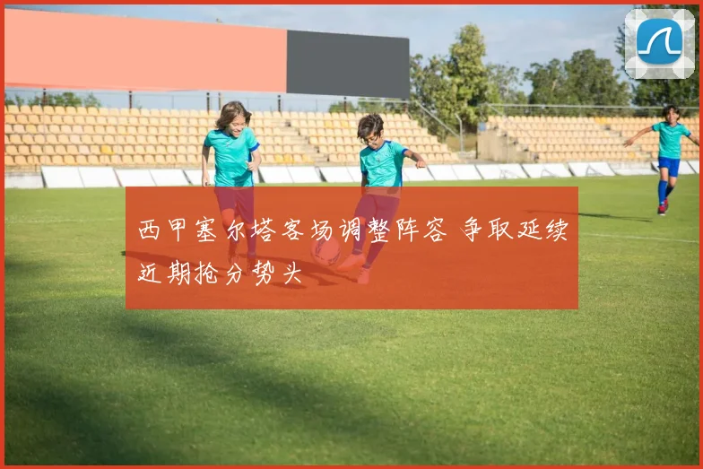 西甲塞尔塔客场调整阵容 争取延续近期抢分势头