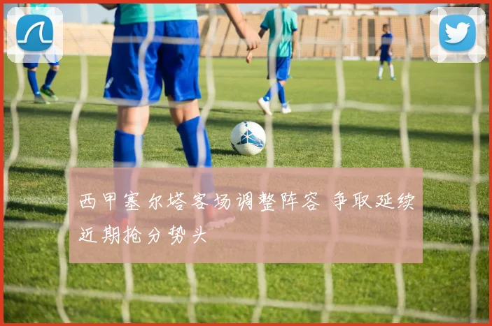 西甲塞尔塔客场调整阵容 争取延续近期抢分势头