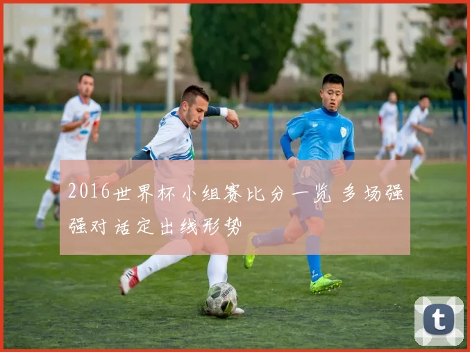 2016世界杯小组赛比分一览 多场强强对话定出线形势