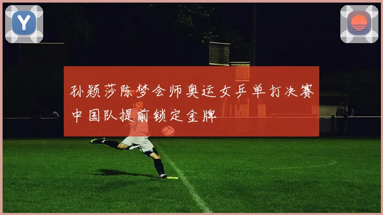 孙颖莎陈梦会师奥运女乒单打决赛中国队提前锁定金牌