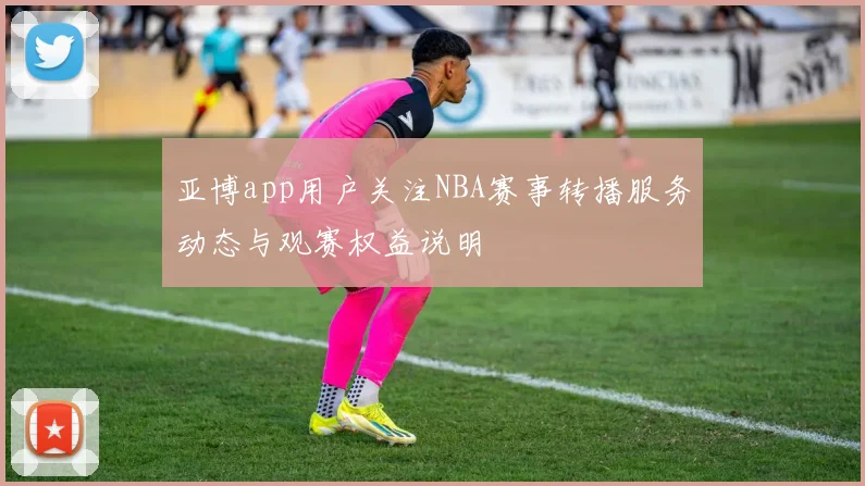 亚博app用户关注NBA赛事转播服务动态与观赛权益说明