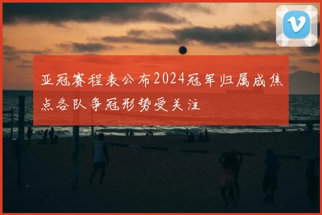 亚冠赛程表公布2024冠军归属成焦点各队争冠形势受关注