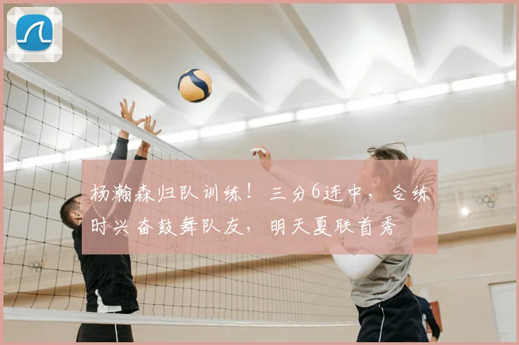 杨瀚森归队训练！三分6连中，合练时兴奋鼓舞队友，明天夏联首秀