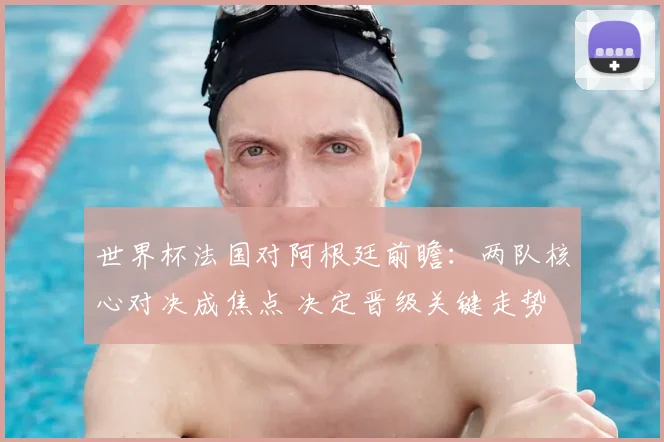 世界杯法国对阿根廷前瞻：两队核心对决成焦点 决定晋级关键走势