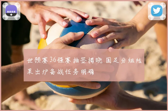 世预赛36强赛抽签揭晓 国足分组结果出炉备战任务明确