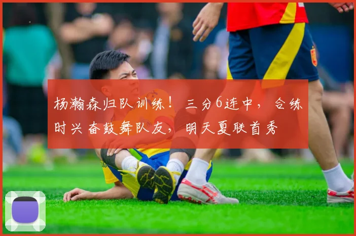 杨瀚森归队训练!三分6连中,合练时兴奋鼓舞队友,明天夏联首秀