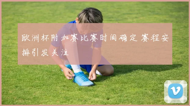 欧洲杯附加赛比赛时间确定 赛程安排引发关注