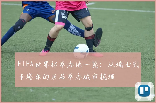 FIFA世界杯举办地一览：从瑞士到卡塔尔的历届举办城市梳理