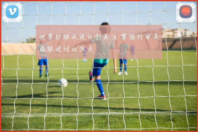 世界杯球衣设计引关注 赛场外审美成球迷讨论焦点