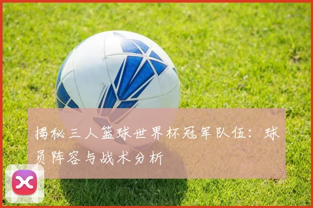 揭秘三人篮球世界杯冠军队伍:球员阵容与战术分析