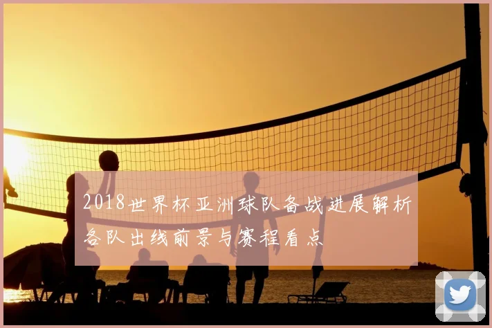 2018世界杯亚洲球队备战进展解析各队出线前景与赛程看点
