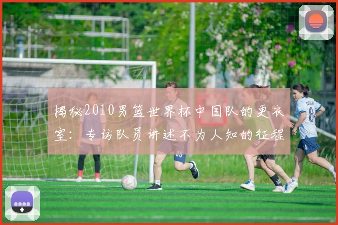 揭秘2010男篮世界杯中国队的更衣室:专访队员讲述不为人知的征程