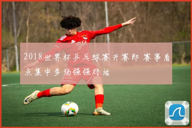 2018世界杯乒乓球赛开赛即 赛事看点集中多场强强对话