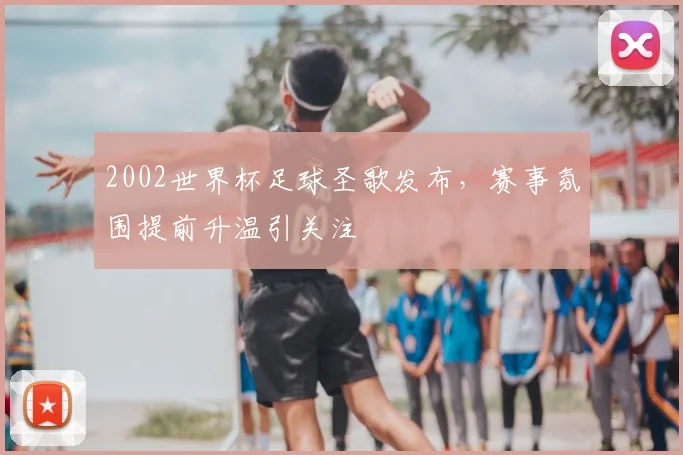 2002世界杯足球圣歌发布，赛事氛围提前升温引关注