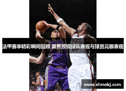 法甲赛季精彩瞬间回顾 聚焦顶级球队表现与球员亮眼表现