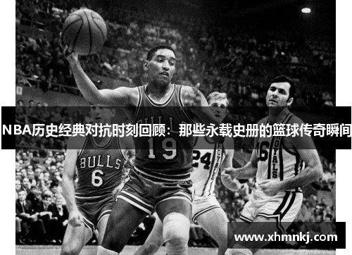 NBA历史经典对抗时刻回顾：那些永载史册的篮球传奇瞬间